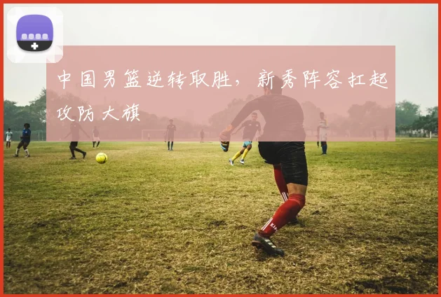 中国男篮逆转取胜，新秀阵容扛起攻防大旗
