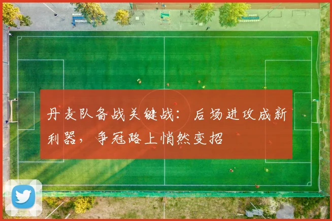 丹麦队备战关键战：后场进攻成新利器，争冠路上悄然变招