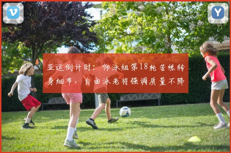 亚运倒计时：仰泳组第18轮苦练转身细节，自由泳老将强调质量不降