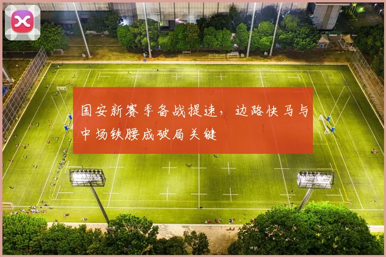 国安新赛季备战提速，边路快马与中场铁腰成破局关键