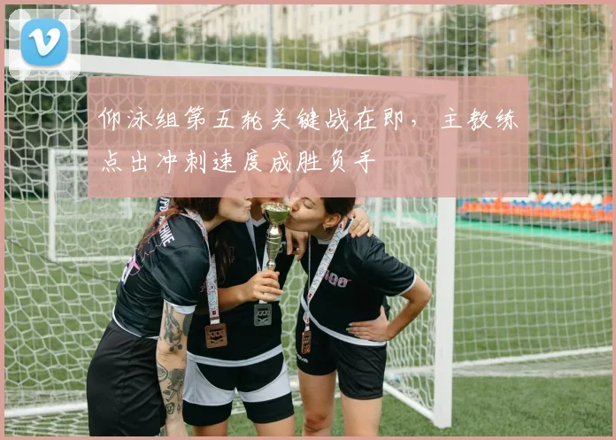 仰泳组第五轮关键战在即，主教练点出冲刺速度成胜负手