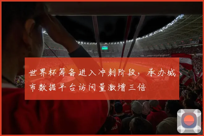 世界杯筹备进入冲刺阶段，承办城市数据平台访问量激增三倍