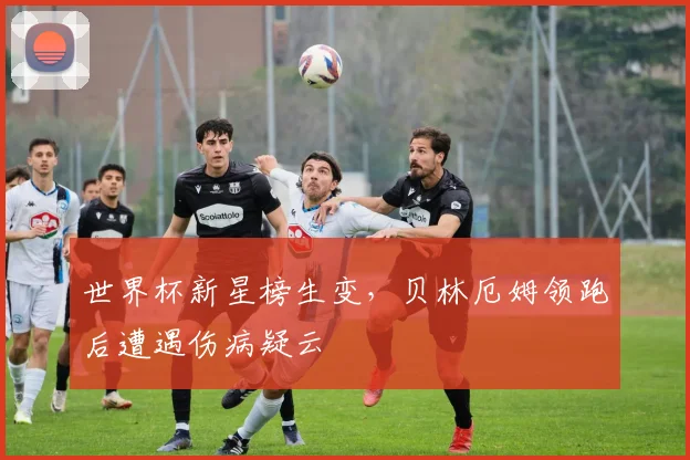 世界杯新星榜生变，贝林厄姆领跑后遭遇伤病疑云