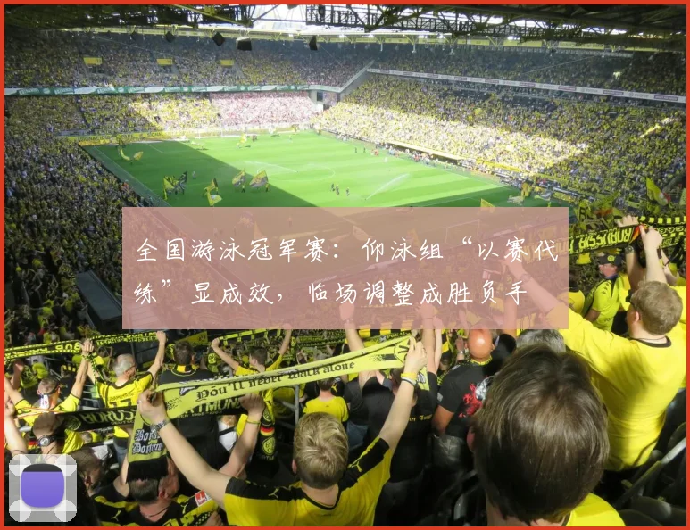 全国游泳冠军赛：仰泳组“以赛代练”显成效，临场调整成胜负手