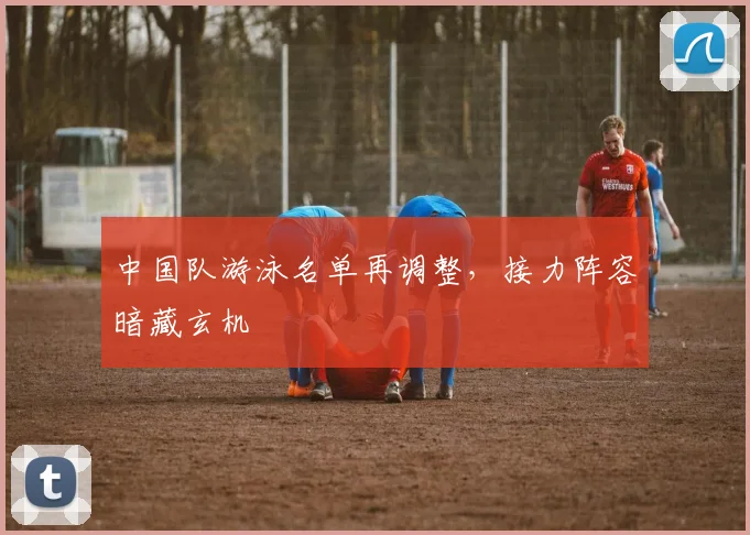 中国队游泳名单再调整，接力阵容暗藏玄机