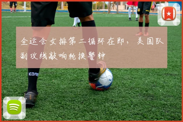 全运会女排第二循环在即，美国队副攻线敲响轮换警钟