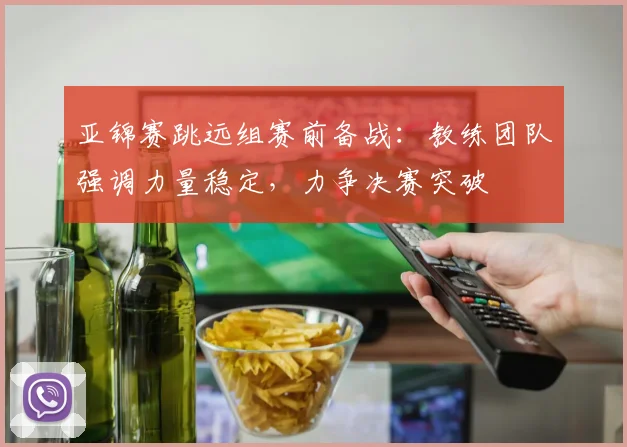 亚锦赛跳远组赛前备战：教练团队强调力量稳定，力争决赛突破