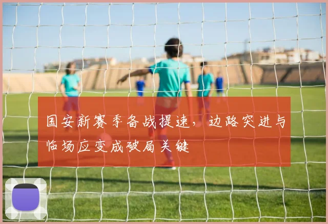 国安新赛季备战提速，边路突进与临场应变成破局关键