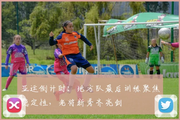 亚运倒计时：地方队最后训练聚焦稳定性，老将新秀齐亮剑