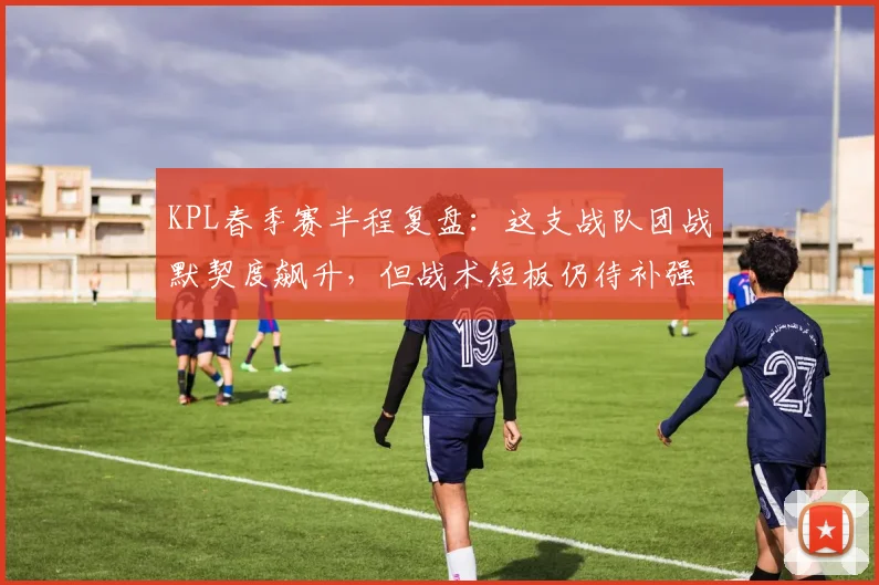 KPL春季赛半程复盘：这支战队团战默契度飙升，但战术短板仍待补强
