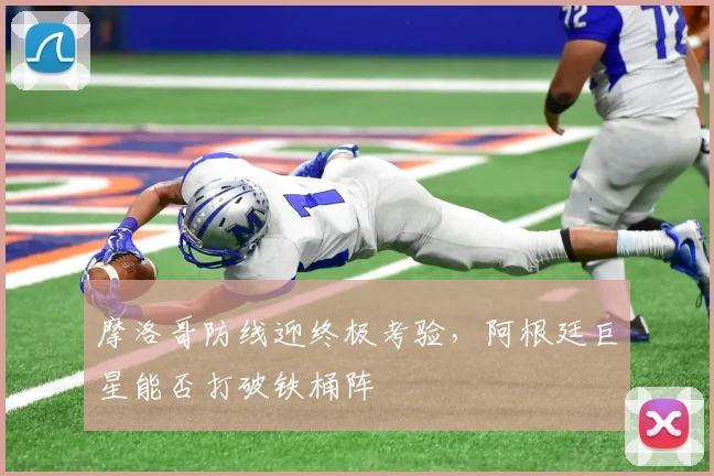 摩洛哥防线迎终极考验，阿根廷巨星能否打破铁桶阵