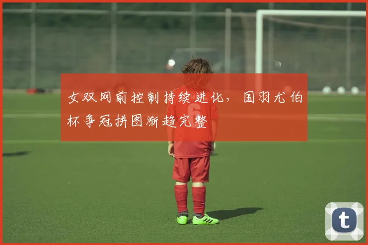 女双网前控制持续进化，国羽尤伯杯争冠拼图渐趋完整