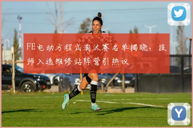 FE电动方程式淘汰赛名单揭晓，技师入选维修站阵营引热议