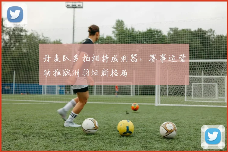 丹麦队多拍相持成利器，赛事运营助推欧洲羽坛新格局