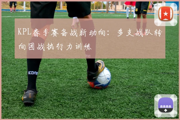 KPL春季赛备战新动向：多支战队转向团战执行力训练