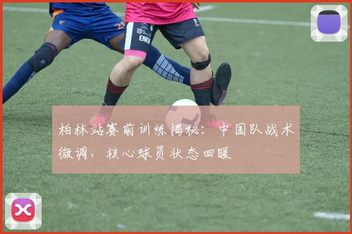 柏林站赛前训练揭秘：中国队战术微调，核心球员状态回暖