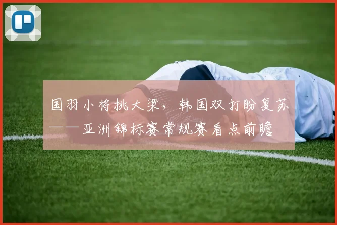 国羽小将挑大梁，韩国双打盼复苏——亚洲锦标赛常规赛看点前瞻
