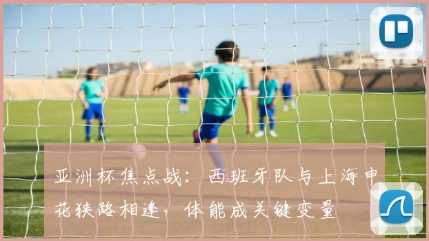 亚洲杯焦点战：西班牙队与上海申花狭路相逢，体能成关键变量