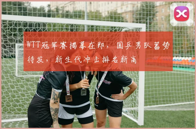 WTT冠军赛揭幕在即，国乒男队蓄势待发，新生代冲击排名新高