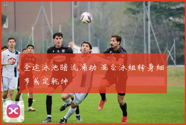 全运泳池暗流涌动 混合泳组转身细节或定乾坤
