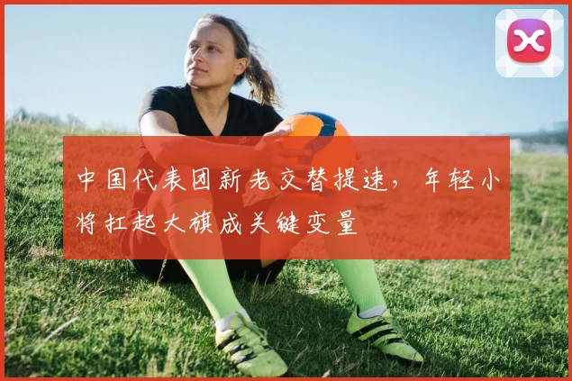 中国代表团新老交替提速，年轻小将扛起大旗成关键变量