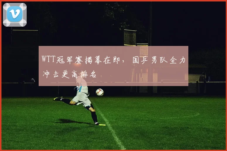 WTT冠军赛揭幕在即，国乒男队全力冲击更高排名
