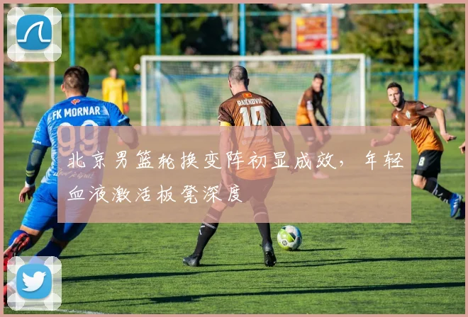北京男篮轮换变阵初显成效，年轻血液激活板凳深度