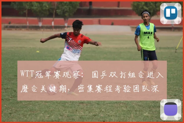 WTT冠军赛观察：国乒双打组合进入磨合关键期，密集赛程考验团队深度