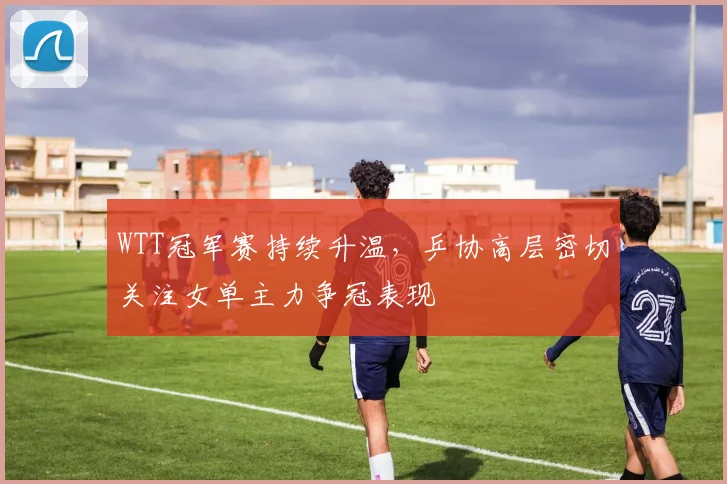 WTT冠军赛持续升温，乒协高层密切关注女单主力争冠表现