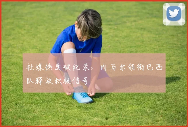 社媒热度破纪录，内马尔领衔巴西队释放积极信号