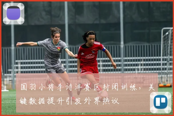 国羽小将李诗沣赛区封闭训练，关键数据提升引发外界热议