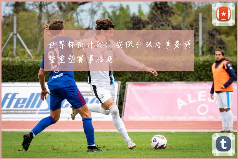 世界杯倒计时：安保升级与票务调整重塑赛事格局