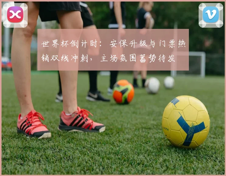 世界杯倒计时：安保升级与门票热销双线冲刺，主场氛围蓄势待发