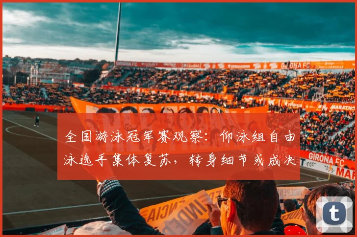 全国游泳冠军赛观察：仰泳组自由泳选手集体复苏，转身细节或成决赛关键