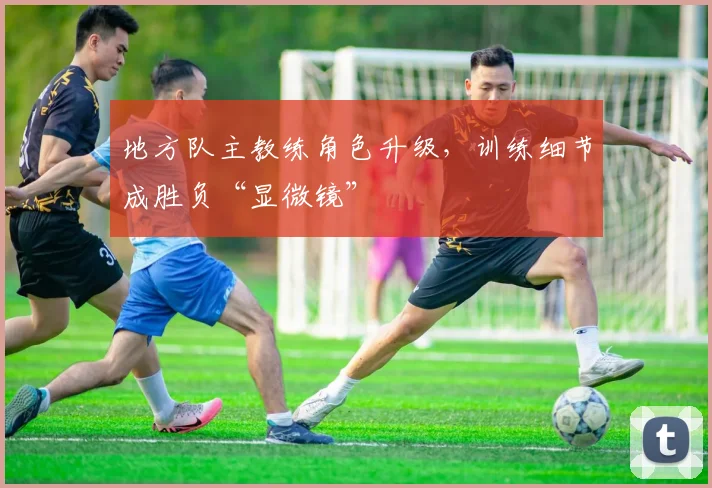 地方队主教练角色升级，训练细节成胜负“显微镜”