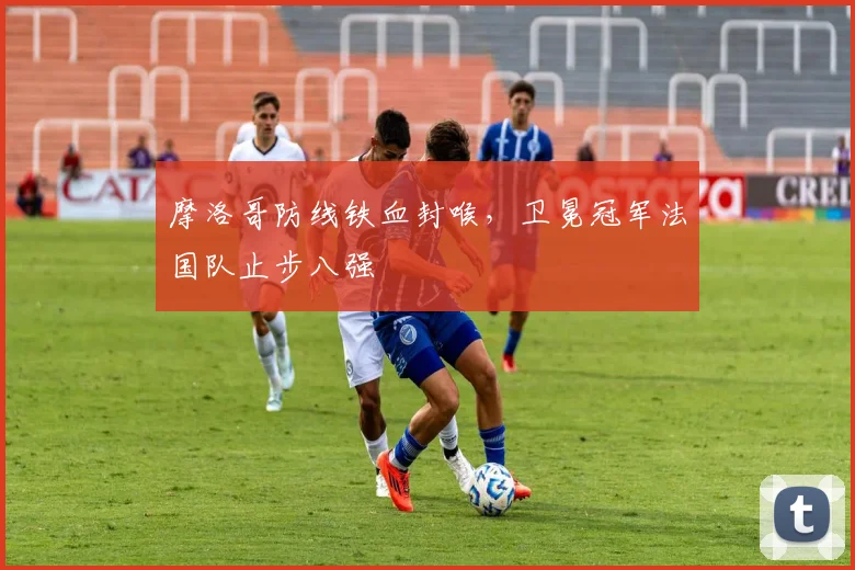 摩洛哥防线铁血封喉，卫冕冠军法国队止步八强
