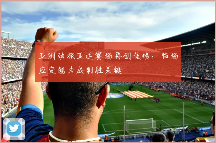 亚洲劲旅亚运赛场再创佳绩，临场应变能力成制胜关键