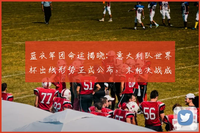 蓝衣军团命运揭晓：意大利队世界杯出线形势正式公布，末轮决战成关键