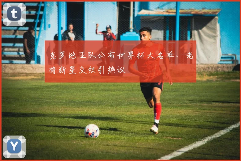 克罗地亚队公布世界杯大名单，老将新星交织引热议