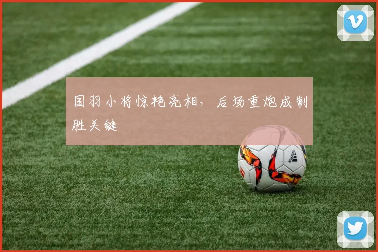 国羽小将惊艳亮相，后场重炮成制胜关键