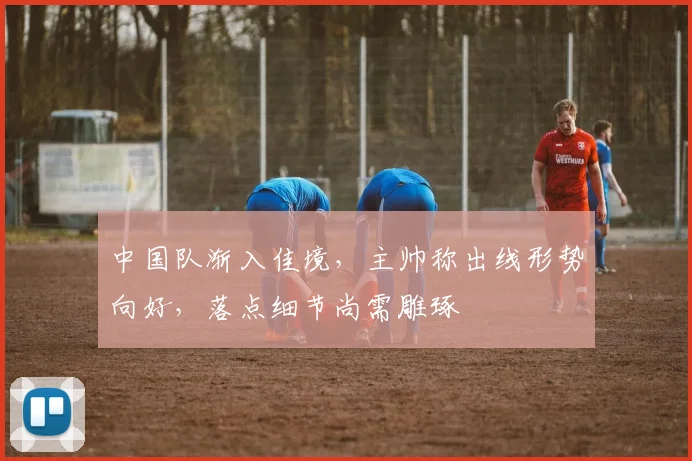 中国队渐入佳境，主帅称出线形势向好，落点细节尚需雕琢