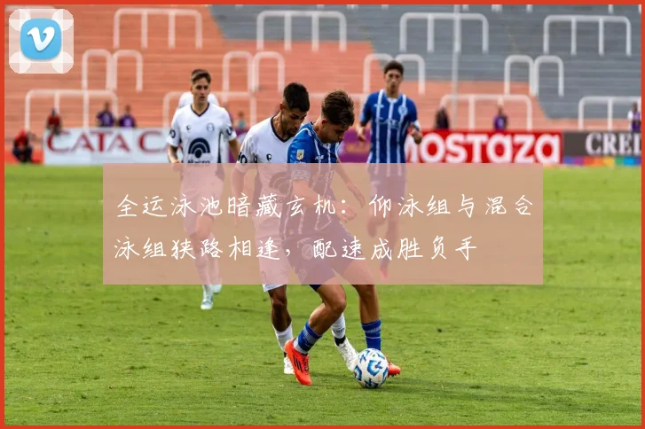 全运泳池暗藏玄机：仰泳组与混合泳组狭路相逢，配速成胜负手