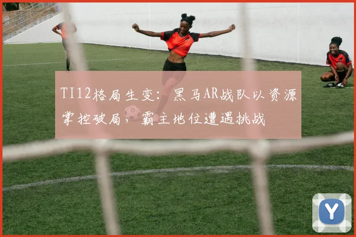 TI12格局生变：黑马AR战队以资源掌控破局，霸主地位遭遇挑战