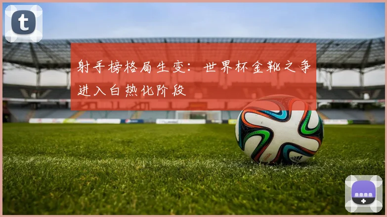 射手榜格局生变：世界杯金靴之争进入白热化阶段