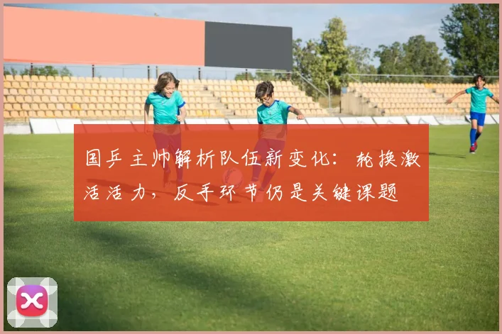 国乒主帅解析队伍新变化：轮换激活活力，反手环节仍是关键课题