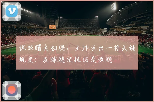 保级曙光初现，主帅点出一将关键蜕变：发球稳定性仍是课题