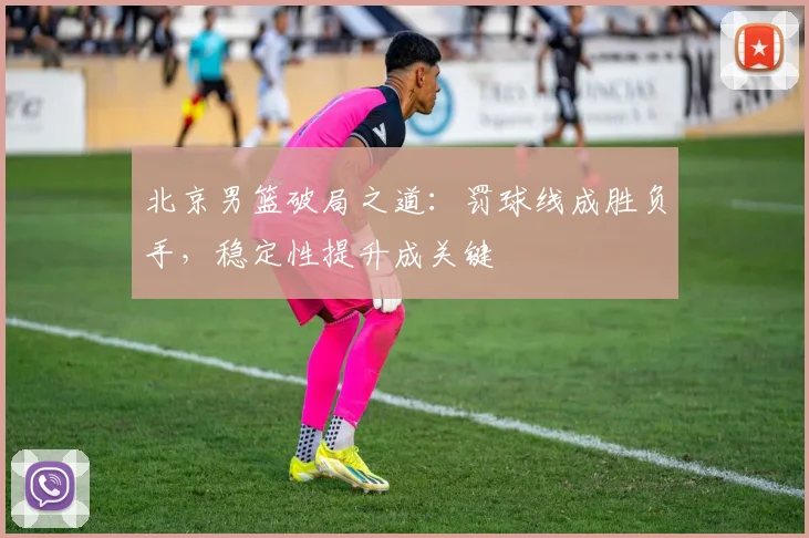 北京男篮破局之道：罚球线成胜负手，稳定性提升成关键