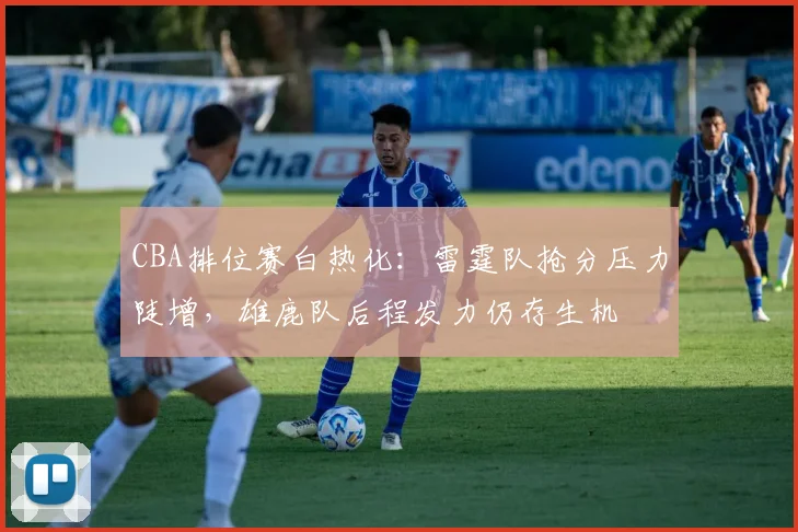 CBA排位赛白热化：雷霆队抢分压力陡增，雄鹿队后程发力仍存生机