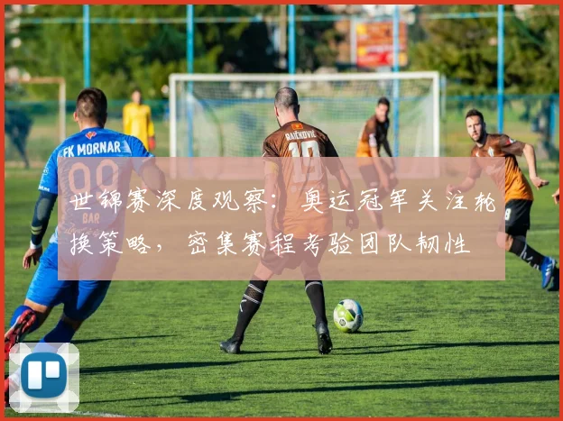 世锦赛深度观察：奥运冠军关注轮换策略，密集赛程考验团队韧性