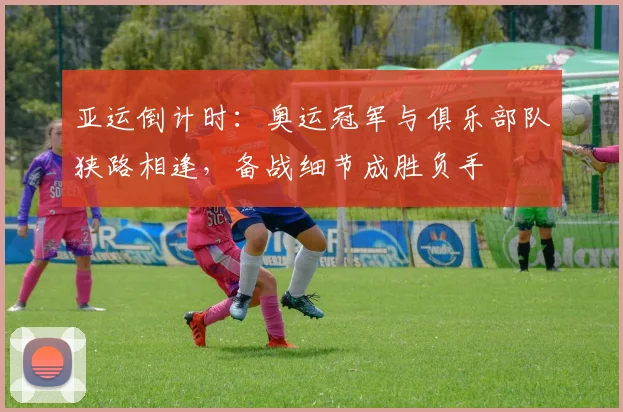 亚运倒计时：奥运冠军与俱乐部队狭路相逢，备战细节成胜负手